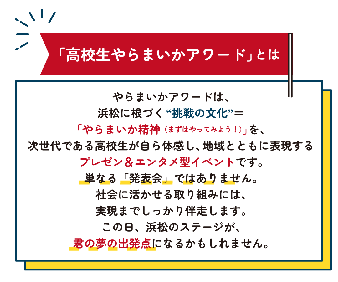 やらまいかアワードは、
浜松に根づく“挑戦の文化”＝「やらまいか精神（まずはやってみよう！）」を、
次世代である高校生が自ら体感し、地域とともに表現するプレゼン＆エンタメ型イベントです。
単なる発表会ではありません。
社会に活かせる取り組みには、実現までしっかり伴走します。
この日、浜松のステージが、君の夢の出発点になるかもしれません。