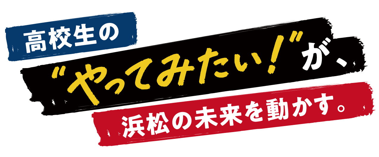 高校生の“やってみたい！”が、浜松の未来を動かす。